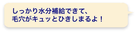 しっかり水分補給できて、毛穴がキュッとひきしまるよ！