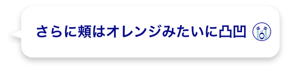 さらに頬はオレンジみたいに凸凹