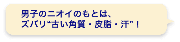 男子のニオイのもとは、ズバリ“古い角質・皮脂・汗”！