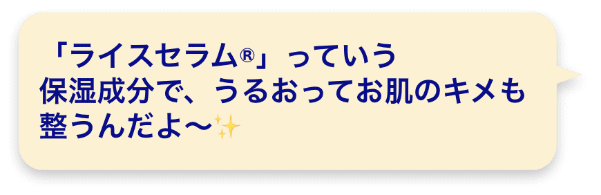 「ライスセラム®」っていう保湿成分で、うるおってお肌のキメも整うんだよ～