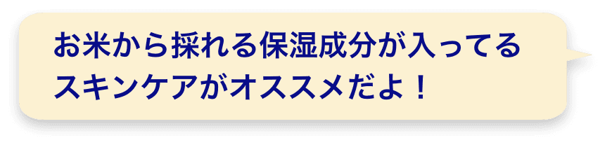 お米から採れる保湿成分が入ってるスキンケアがオススメだよ！