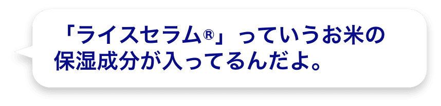 「ライスセラム®」っていうお米の保湿成分が入ってるんだよ。