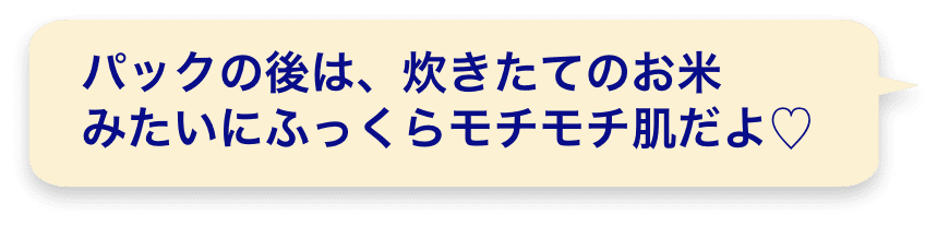 パックの後は、炊きたてのお米みたいにふっくらモチモチ肌だよ♡