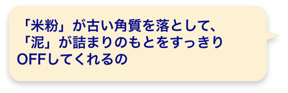 「米粉」が古い角質を落として、「泥」が詰まりのもとをすっきりOFFしてくれるの