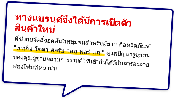 ทางแบรนด์จึงได้มีการเปิดตัวสินค้าใหม่ที่ช่วยขจัดสิ่งอุดตันในรูขุมขนสำหรับผู้ชาย คือผลิตภัณฑ์  เบกกิ้ง โซดา สครับ วอช ฟอร์ เมน ดูแลปัญหารูขุมขนของคุณผู้ชายผสานการรวมตัวที่เข้ากันได้ดีกับสารละลายฟองโฟมที่หนานุ่ม