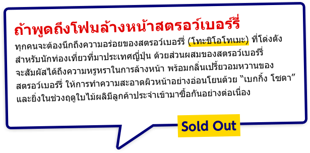 ถ้าพูดถึงโฟมล้างหน้าสตรอว์เบอร์รี่ ทุกคนจะต้องนึกถึงความอร่อยของสตรอว์เบอร์รี่ (โทะชิโอโทเมะ) ที่โด่งดังสำหรับนักท่องเที่ยวที่มาประเทศญี่ปุ่น ด้วยส่วนผสมของสตรอว์เบอร์รี่ จะสัมผัสได้ถึงความหรูหราในการล้างหน้า พร้อมกลิ่นเปรี้ยวอมหวานของสตรอว์เบอร์รี่ ให้การทำความสะอาดผิวหน้าอย่างอ่อนโยนด้วย “เบกกิ้ง โซดา” และยิ่งในช่วงฤดูใบไม้ผลิมีลูกค้าประจำเข้ามาซื้อกันอย่างต่อเนื่อง