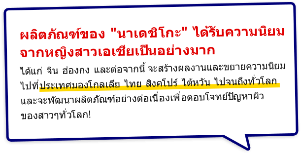 ผลิตภัณฑ์ของ นาเดชิโกะ ได้รับความนิยมจากหญิงสาวเอเชียเป็นอย่างมาก ได้แก่ จีน ฮ่องกง และต่อจากนี้จะสร้างผลงานและขยายความนิยมไปที่ประเทศมองโกลเลีย ไทย สิงคโปร์ ไต้หวัน ไปจนถึงทั่วโลก และจะพัฒนาผลิตภัณฑ์อย่างต่อเนื่องเพื่อตอบโจทย์ปัญหาผิวของสาว ๆ ทั่วโลก!