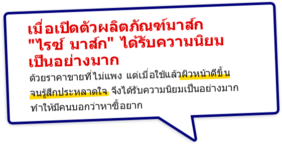 เมื่อเปิดตัวผลิตภัณฑ์มาส์ก 
			ไรซ์ มาส์ก ได้รับความนิยมเป็นอย่างมาก ด้วยราคาขายที่ไม่แพง แต่เมื่อใช้แล้วผิวหน้าดีขึ้นจนรู้สึกประหลาดใจ จึงได้รับความนิยมเป็นอย่างมาก ทำให้มีคนบอกว่าหาซื้อยาก