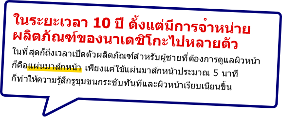 ในระยะเวลา 10 ปี ตั้งแต่มีการจำหน่ายผลิตภัณฑ์ของนาเดชิโกะไปหลายตัว ในที่สุดก็ถึงเวลาเปิดตัวผลิตภัณฑ์สำหรับผู้ชายที่ต้องการดูแลผิวหน้าก็คือแผ่นมาส์กหน้า เพียงแค่ใช้แผ่นมาส์กหน้าประมาณ 5 นาที ก็ทำให้ความรู้สึกรูขุมขนกระชับทันทีและผิวหน้าเรียบเนียนขึ้น