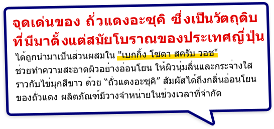 จุดเด่นของ ถั่วแดงอะซุคิ ซึ่งเป็นวัตถุดิบที่มีมาตั้งแต่สมัยโบราณของประเทศญี่ปุ่น ได้ถูกนำมาเป็นส่วนผสมใน เบกกิ้ง โซดา สครับ วอช ช่วยทำความสะอาดผิวอย่างอ่อนโยน ให้ผิวนุ่มลื่นและกระจ่างใสราวกับไข่มุกสีขาว ด้วยถั่วแดงอะซุคิ สัมผัสได้ถึงกลิ่นอ่อนโยนของถั่วแดง ผลิตภัณฑ์มีวางจำหน่ายในช่วงเวลาที่จำกัด