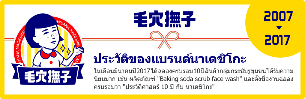 ประวัติของแบรนด์นาเดชิโกะ ในเดือนมีนาคมปี 2017 ได้ฉลองครบรอบ 10 ปี สินค้ากลุ่มกระชับรูขุมขน ได้รับความนิยมมาก เช่น ผลิตภัณฑ์ Baking soda scrub face wash และตั้งชื่องานฉลองครบรอบว่า ประวัติศาสตร์ 10 ปี กับ นาเดชิโกะ