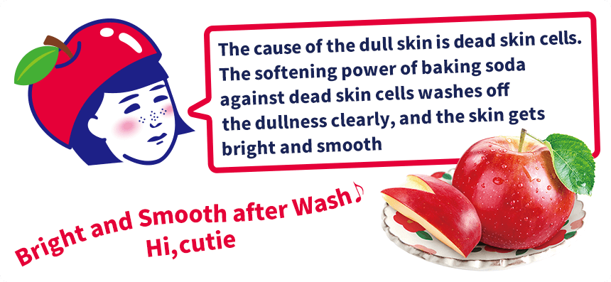 The cause of the dull skin is dead skin cells. The softening power of baking soda against dead skin cells washes off the dullness clearly, and the skin gets bright and smooth! Bright and Smooth after Wash♪
Hi, cutie