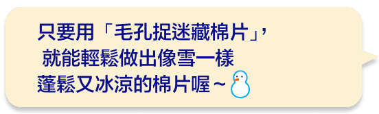 只要用「毛孔捉迷藏棉片」，就能輕鬆做出像雪一樣蓬鬆又冰涼的棉片喔～