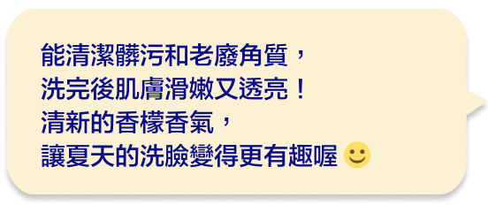 能清潔髒污和老廢角質，洗完後肌膚滑嫩又透亮！清新的香檬香氣，讓夏天的洗臉變得更有趣喔