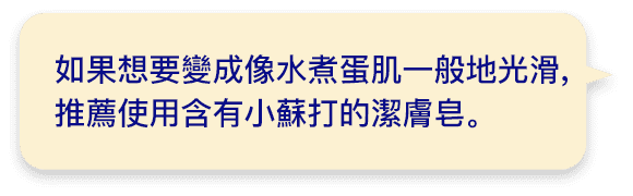 如果想要變成像水煮蛋肌一般地光滑,推薦使用含有小蘇打的潔膚皂｡