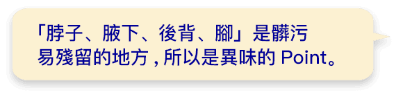 「脖子、腋下、後背、腳」是髒污易殘留的地方,所以是異味的Point。