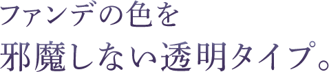 ファンデの色を邪魔しない透明タイプ。