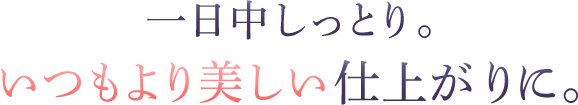 一日中しっとり。いつもより美しい仕上がりに。