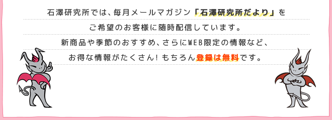 石澤研究所では、毎月メールマガジン「石澤研究所だより」をご希望のお客様に随時配信しています。新商品や季節のおすすめ、さらにWEB限定の情報など、お得な情報がたくさん！もちろん登録は無料です。