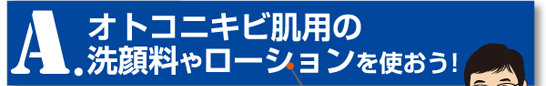 A.オトコニキビ肌用の洗顔料やローションを使おう！