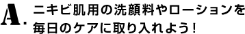 A.ニキビ肌用の洗顔料やローションを毎日のケアに取り入れよう！