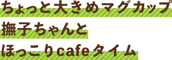 ちょっと大きめマグカップ
      撫子ちゃんとほっこりcafeタイム