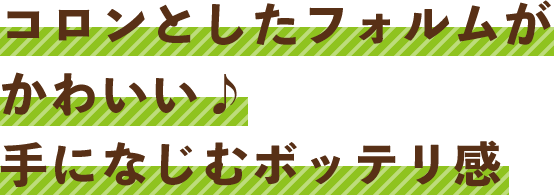 コロンとしたフォルムがかわいい♪手になじむボッテリ感