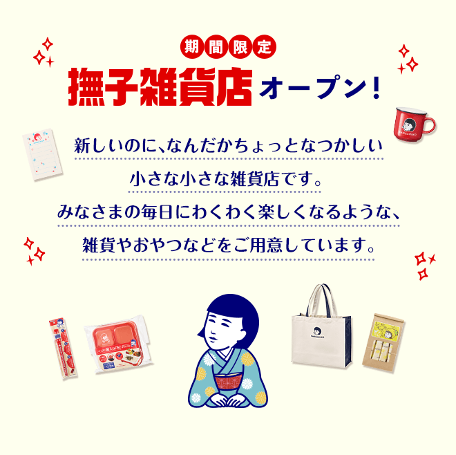期間限定　撫子雑貨店オープン！　新しいのに、なんだかちょっとなつかしい小さな小さな雑貨店です。 みなさまの毎日にわくわく楽しくなるような、雑貨やおやつなどをご用意しています。