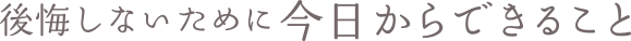後悔しないために今日からできること