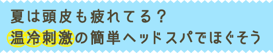 夏は頭皮も疲れてる？温冷刺激の簡単ヘッドスパでほぐそう