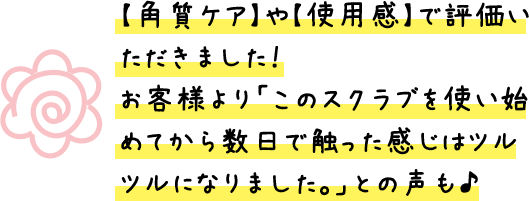【角質ケア】や【使用感】で評価いただきました!お客様より「このスクラブを使い始めてから数日で触った感じはツルツルになりました。」との声も♪