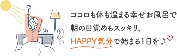 ココロも体も温まる幸せお風呂で朝の目覚めもスッキリ、HAPPY気分で始まる1日を♪