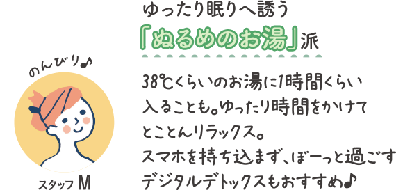 ゆったり眠りへ誘う『ぬるめのお湯』派　のんびり♪スタッフM　38℃くらいのお湯に1時間くらい入ることも。ゆったり時間をかけてとことんリラックス。スマホを持ち込まず、ぼーっと過ごすデジタルデトックスもおすすめ♪