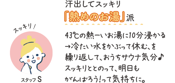 汗出してスッキリ『熱めのお湯』派　スッキリ！スタッフS　43℃の熱ーいお湯に10分浸かる→冷たい水をかぶって休む、を繰り返して、おうちサウナ気分♪スッキリととのって、明日もがんばろう！って気持ちに。