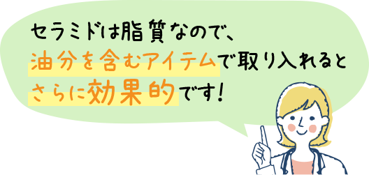 セラミドは脂質なので、油分を含むアイテムで取り入れるとさらに効果的です！