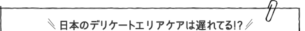 日本のデリケートエリアケアは遅れてる！？