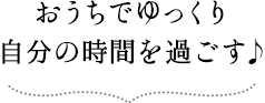 おうちでゆっくり自分の時間を過ごす♪