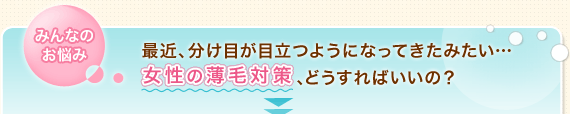 みんなのお悩み　最近、分け目が目立つようになってきたみたい…女性の薄毛対策、どうすればいいの？