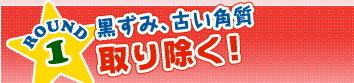 ROUND1　黒ずみ、古い角質取り除く！