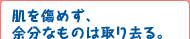 肌を痛めず、余分なものは取り去る。