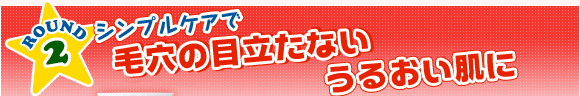 ROUND2　シンプルケアで毛穴の目立たないうるおい肌に