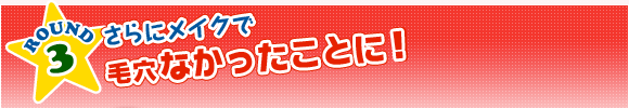 ROUND3　さらにメイクで毛穴なかったことに！