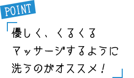 POINT 優しく、くるくるマッサージするように洗うのがオススメ！