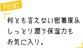 POINT 何とも言えない密着度＆しっとり潤う保湿力もお気に入り。