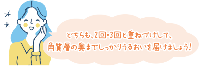 どちらも、2回・3回と重ねづけして、角質層の奥までしっかりうるおいを届けましょう！