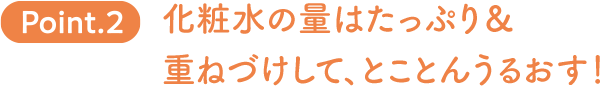 Point.2 化粧水の量はたっぷり＆重ねづけして、とことんうるおす！