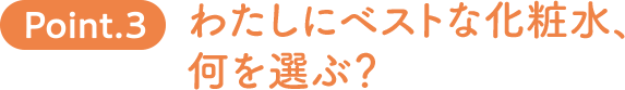 Point.3　わたしにベストな化粧水、何を選ぶ？