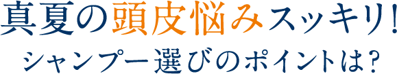 真夏の頭皮悩みスッキリ！シャンプー選びのポイントは？