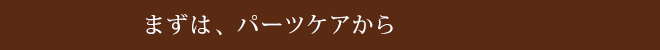 まずは、パーツケアから!