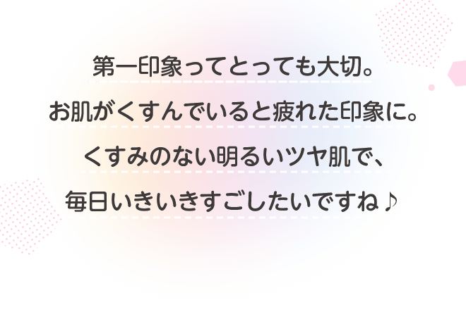 第一印象ってとっても大切。お肌がくすんでいると疲れた印象に。くすみのない明るいツヤ肌で、毎日いきいきすごしたいですね♪